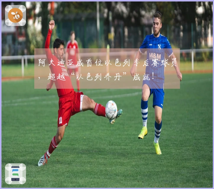 阿夫迪亚成首位以色列季后赛球员，超越“以色列乔丹”成就！