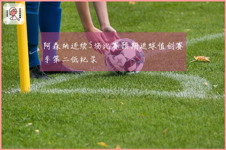 阿森纳连续5场比赛预期进球值创赛季第二低纪录