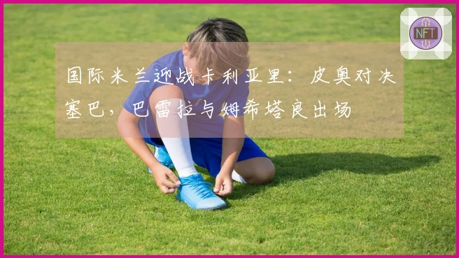 国际米兰迎战卡利亚里：皮奥对决塞巴，巴雷拉与姆希塔良出场