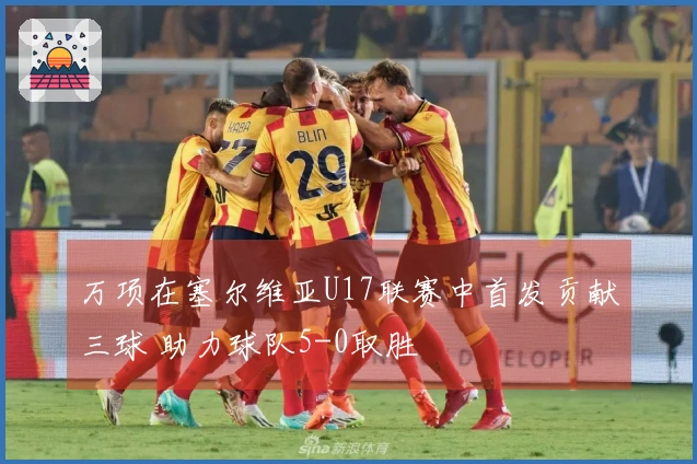万项在塞尔维亚U17联赛中首发贡献三球 助力球队5-0取胜