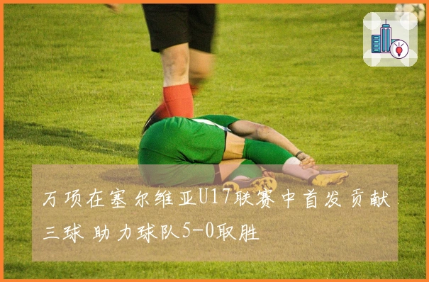万项在塞尔维亚U17联赛中首发贡献三球 助力球队5-0取胜