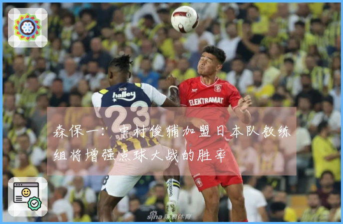 森保一：中村俊辅加盟日本队教练组将增强点球大战的胜率