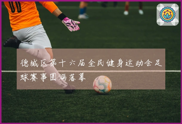 德城区第十六届全民健身运动会足球赛事圆满落幕