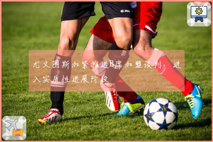 尤文图斯加紧推进B席加盟谈判，进入实质性进展阶段
