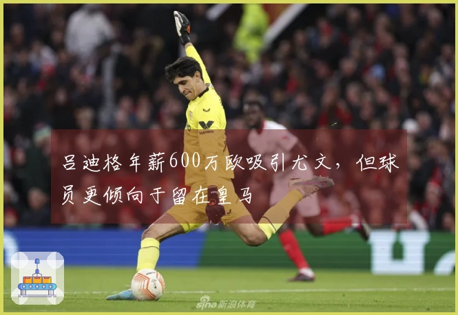 吕迪格年薪600万欧吸引尤文，但球员更倾向于留在皇马