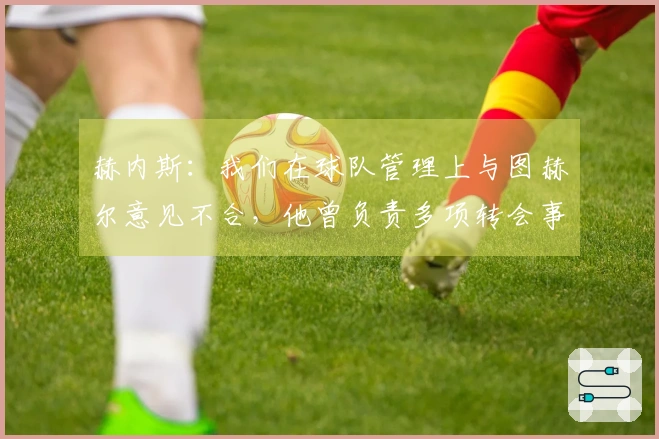 赫内斯：我们在球队管理上与图赫尔意见不合，他曾负责多项转会事务。