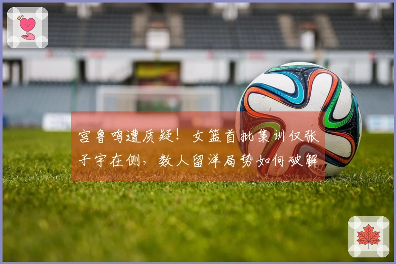 宫鲁鸣遭质疑！女篮首批集训仅张子宇在侧，数人留洋局势如何破解？