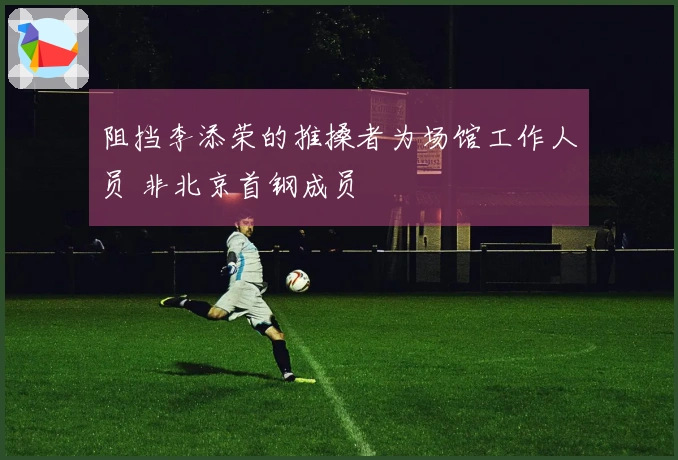 阻挡李添荣的推搡者为场馆工作人员 非北京首钢成员