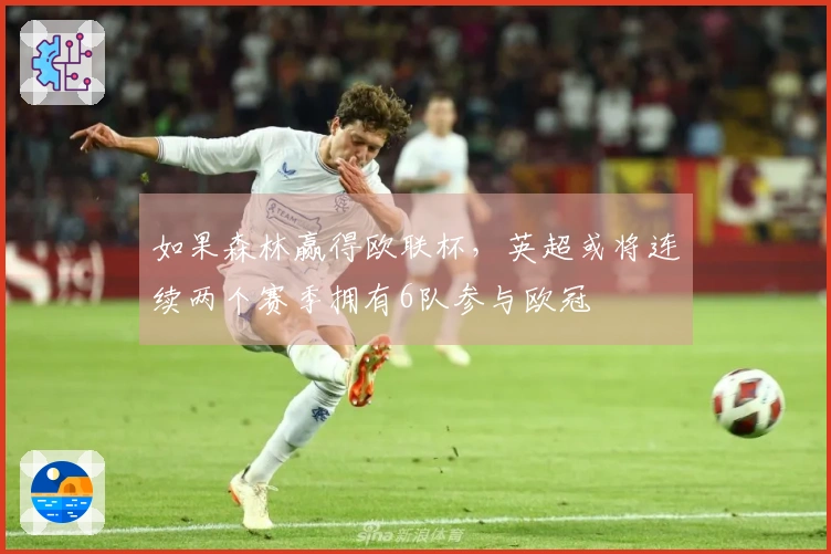 如果森林赢得欧联杯，英超或将连续两个赛季拥有6队参与欧冠
