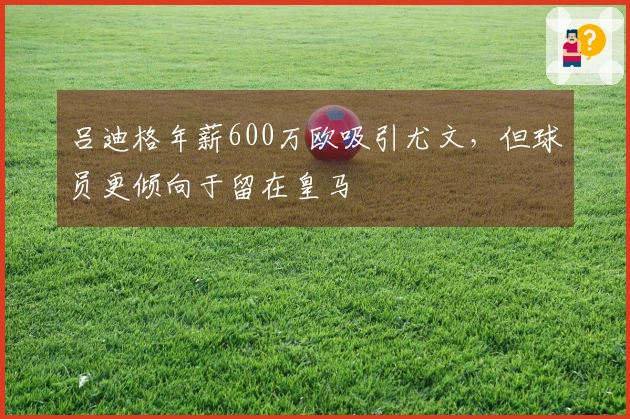 吕迪格年薪600万欧吸引尤文，但球员更倾向于留在皇马