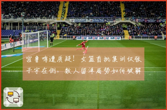 宫鲁鸣遭质疑！女篮首批集训仅张子宇在侧，数人留洋局势如何破解？